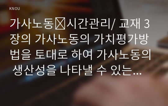 가사노동․시간관리/ 교재 3장의 가사노동의 가치평가방법을 토대로 하여 가사노동의 생산성을 나타낼 수 있는 사례 3가지를 선정하고, 각 사례별로 적용 가능한 가치평가방법을 모두 나열하시오. 그런 다음 선정한 사례별로 가사노동의 경제적 가치평가를 산출하기 위해 필요한 정보(예: 연령, 임금, 가격 등)를 가능한 한 많이 수집하여 정리하시오. 