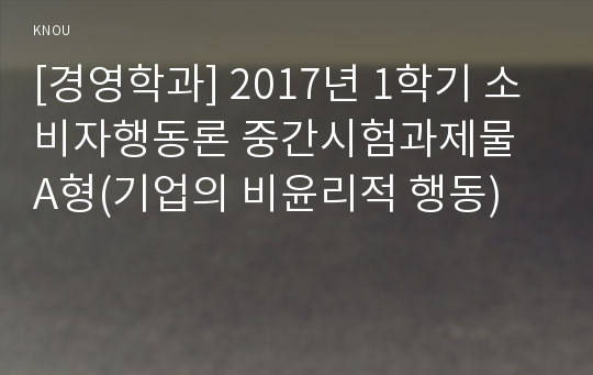 [경영학과] 2017년 1학기 소비자행동론 중간시험과제물 A형(기업의 비윤리적 행동)