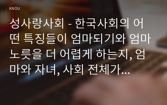 성사랑사회 - 한국사회의 어떤 특징들이 엄마되기와 엄마노릇을 더 어렵게 하는지, 엄마와 자녀, 사회 전체가 모두가 조금 더 자유롭고 건강한 존재로 살아갈 수 있기 위해서는 어떤 변화가 있어야 할지 구체적인 예를 들어가면서 서술하시오.