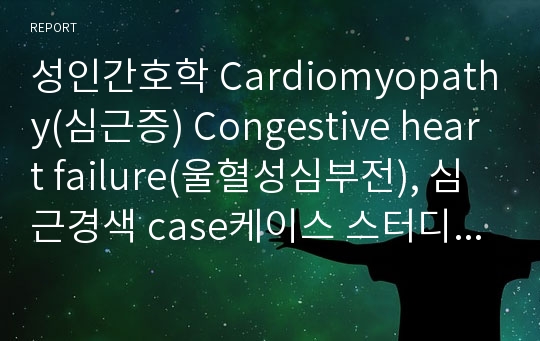 성인간호학 Cardiomyopathy(심근증) Congestive heart failure(울혈성심부전), 심근경색 case케이스 스터디 중환자실(ICU) 실습 레포트 진단2개