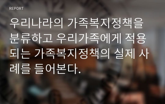 우리나라의 가족복지정책을 분류하고 우리가족에게 적용되는 가족복지정책의 실제 사례를 들어본다.