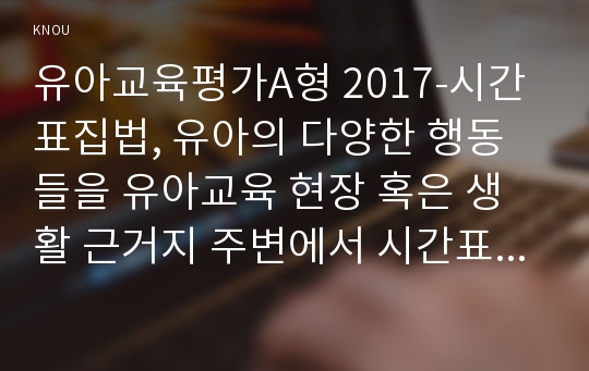 유아교육평가A형 2017-시간표집법, 유아의 다양한 행동들을 유아교육 현장 혹은 생활 근거지 주변에서 시간표집법으로 관찰하여 분석하고자 한다. 유아교육평가 교재 196페이지에 있는 기록방법에 근거하여 - 유아교육평가4A 2017학년도 1학기시간표집법