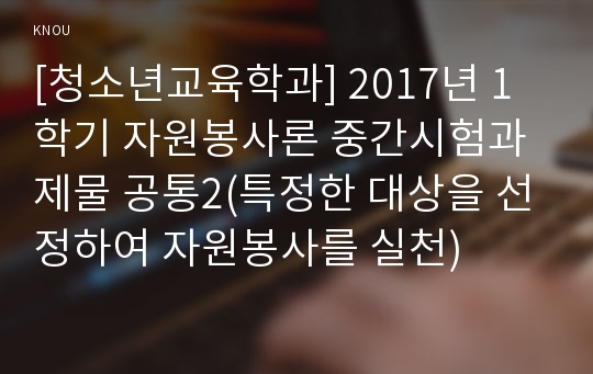 [청소년교육학과] 2017년 1학기 자원봉사론 중간시험과제물 공통2(특정한 대상을 선정하여 자원봉사를 실천)