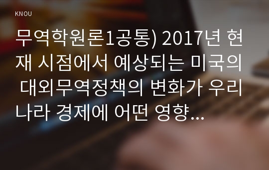 무역학원론1공통) 2017년 현재 시점에서 예상되는 미국의 대외무역정책의 변화가 우리나라 경제에 어떤 영향을 미칠지 설명하시오