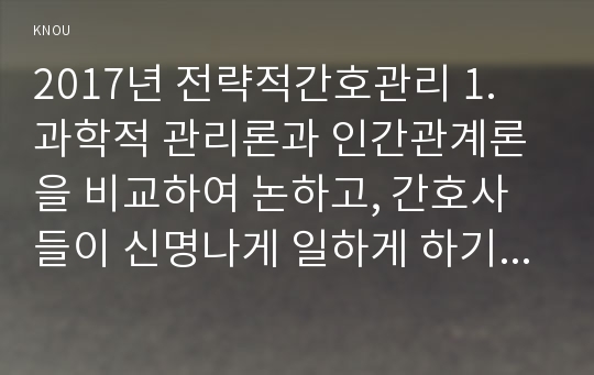 2017년 전략적간호관리 1. 과학적 관리론과 인간관계론을 비교하여 논하고, 간호사들이 신명나게 일하게 하기 위해 (조직에 공헌하려는 의욕을 고취시키려면) 꼭 필요하다고 생각되는 자신의 견해 2. 간호생산성을 높이는 방안들을 나름대로 제시하고 왜 그 방법이 간호생산성을 높이는지 설명