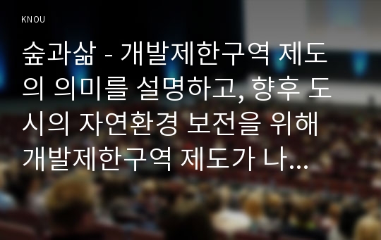 숲과삶 - 개발제한구역 제도의 의미를 설명하고, 향후 도시의 자연환경 보전을 위해 개발제한구역 제도가 나아가야 할 바람직한 방향에 대해 개인적인 견해를 제시하시오.