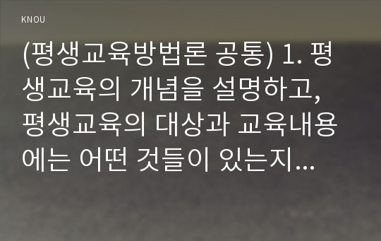 (평생교육방법론 공통) 1. 평생교육의 개념을 설명하고, 평생교육의 대상과 교육내용에는 어떤 것들이 있는지 기술 하십시오 2. 페다고지와 엔드라고지의 특성에 대해 비교해 보면서 평생교육의 특성을 설명해 보십시오 3. 노인의 인지적, 정의적, 신체적 특성을 기술하고 그것을 반영한 적절한 교육방법을 제시해 보십시오