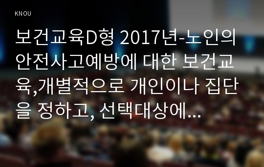 보건교육D형 2017년-노인의 안전사고예방에 대한 보건교육,개별적으로 개인이나 집단을 정하고, 선택대상에 대한 인구 사회적 특성을 상세히 기술,반드시 그린의 PRECEDE-PROCEED 모형을 적용하여 작성,한 시간분량의 학습지도계획서를 포함-보건교육D형 과제물 레포트