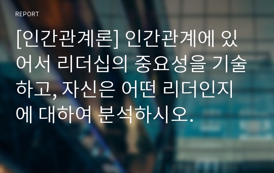 [인간관계론] 인간관계에 있어서 리더십의 중요성을 기술하고, 자신은 어떤 리더인지에 대하여 분석하시오.