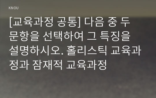 [교육과정 공통] 다음 중 두 문항을 선택하여 그 특징을 설명하시오. 홀리스틱 교육과정과 잠재적 교육과정