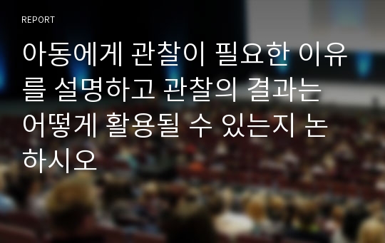 아동에게 관찰이 필요한 이유를 설명하고 관찰의 결과는 어떻게 활용될 수 있는지 논하시오