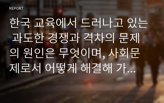 한국 교육에서 드러나고 있는 과도한 경쟁과 격차의 문제의 원인은 무엇이며, 사회문제로서 어떻게 해결해 가는 것이 필요한 지에 대해 구체적인 사례와 함께 논리적으로 서술하시오.