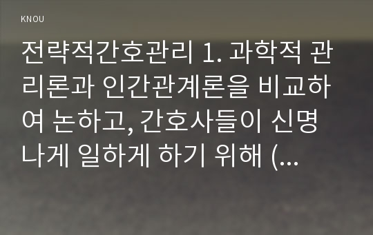 전략적간호관리 1. 과학적 관리론과 인간관계론을 비교하여 논하고, 간호사들이 신명나게 일하게 하기 위해 (조직에 공헌하려는 의욕을 고취시키려면) 꼭 필요하다고 생각되는 자신의 견해, 과학적관리론인간관계론비교 2. 간호생산성을 높이는 방안들을 나름대로 제시하고, 왜 그 방법이 간호생산성을 높이는지 설명하시오, 간호생산성을높이는방안