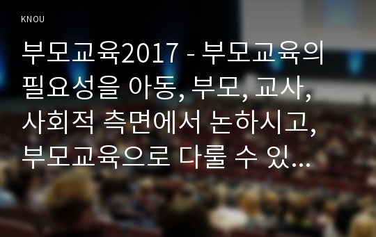 부모교육2017 - 부모교육의 필요성을 아동, 부모, 교사, 사회적 측면에서 논하시고, 부모교육으로 다룰 수 있는 주요내용을 설명하시오.