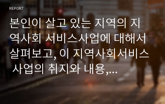 본인이 살고 있는 지역의 지역사회 서비스사업에 대해서 살펴보고, 이 지역사회서비스 사업의 취지와 내용, 그 지역에 이 사업이 꼭 필요한 이유 등을 제출 하시오.