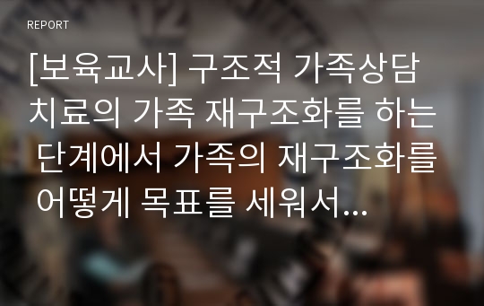 [보육교사] 구조적 가족상담치료의 가족 재구조화를 하는 단계에서 가족의 재구조화를 어떻게 목표를 세워서 단계를 구조화 할 것인지 논하시오