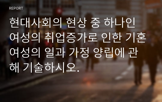 현대사회의 현상 중 하나인 여성의 취업증가로 인한 기혼여성의 일과 가정 양립에 관해 기술하시오.