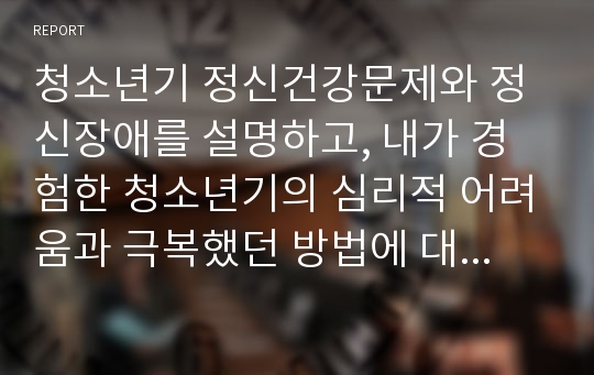 청소년기 정신건강문제와 정신장애를 설명하고, 내가 경험한 청소년기의 심리적 어려움과 극복했던 방법에 대해 기술하시오