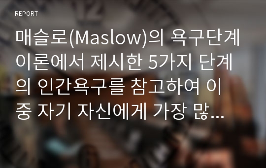 매슬로(Maslow)의 욕구단계이론에서 제시한 5가지 단계의 인간욕구를 참고하여 이 중 자기 자신에게 가장 많은 영향을 미치는 단계는 무엇인지 이유를 들어 제시해 주십시오