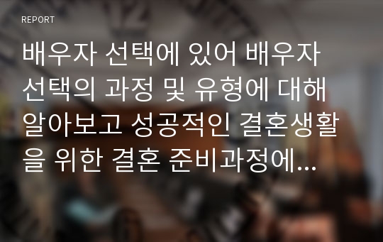 배우자 선택에 있어 배우자 선택의 과정 및 유형에 대해 알아보고 성공적인 결혼생활을 위한 결혼 준비과정에 대해 학습자만의 의견을 제시하시오