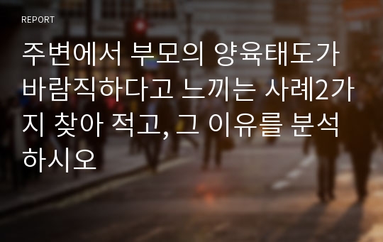 주변에서 부모의 양육태도가 바람직하다고 느끼는 사례2가지 찾아 적고, 그 이유를 분석하시오