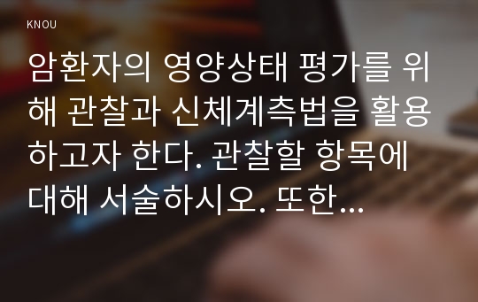 암환자의 영양상태 평가를 위해 관찰과 신체계측법을 활용하고자 한다. 관찰할 항목에 대해 서술하시오. 또한 신체계측법별로 절차와 정상치를 제시하시오