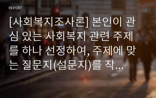 [사회복지조사론] 본인이 관심 있는 사회복지 관련 주제를 하나 선정하여, 주제에 맞는 질문지(설문지)를 작성해보시오