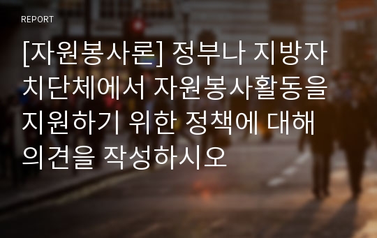 [자원봉사론] 정부나 지방자치단체에서 자원봉사활동을 지원하기 위한 정책에 대해 의견을 작성하시오