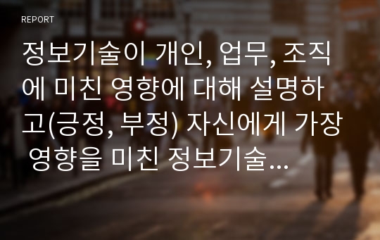 정보기술이 개인, 업무, 조직에 미친 영향에 대해 설명하고(긍정, 부정) 자신에게 가장 영향을 미친 정보기술 한가지를 선정하여 어떤 영향을 주었으며 나의 생활을 좀 더 활성화 시키기 위한 방안을 기술하세요