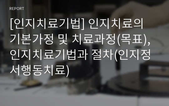 [인지치료기법] 인지치료의 기본가정 및 치료과정(목표), 인지치료기법과 절차(인지정서행동치료)