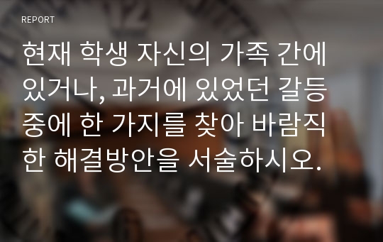 현재 학생 자신의 가족 간에 있거나, 과거에 있었던 갈등 중에 한 가지를 찾아 바람직한 해결방안을 서술하시오.