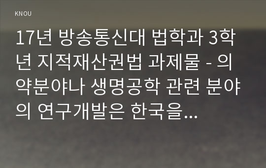 17년 방송통신대 법학과 3학년 지적재산권법 과제물 - 의약분야나 생명공학 관련 분야의 연구개발은 한국을 비롯한 세계 각국에서 특허권 획득을 위한 다양한 노력과 경쟁이 아주 치열한 영역이다. 이들 분야의 연구에는 기본적으로 막대한 자금과 긴 시간이 필요하기 때문에, 다른 기술 분야보다 특허법의 목적(특허권을 수단으로 삼아 발명을 위한 노력과 투자를 유인함)