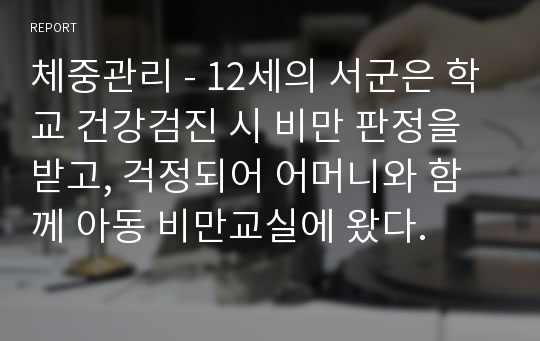 체중관리 - 12세의 서군은 학교 건강검진 시 비만 판정을 받고, 걱정되어 어머니와 함께 아동 비만교실에 왔다.