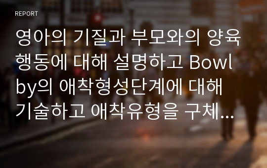 영아의 기질과 부모와의 양육행동에 대해 설명하고 Bowlby의 애착형성단계에 대해 기술하고 애착유형을 구체적으로 설명하고 영아기의 정신건강에 대해 자신의 의견을 서술하시오