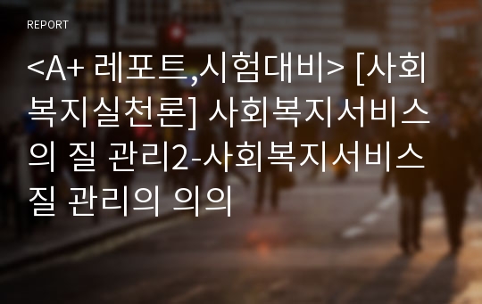 &lt;A+ 레포트,시험대비&gt; [사회복지실천론] 사회복지서비스의 질 관리2-사회복지서비스 질 관리의 의의