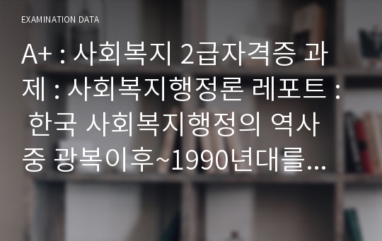 A+ : 사회복지 2급자격증 과제 : 사회복지행정론 레포트 : 한국 사회복지행정의 역사 중 광복이후~1990년대를 시대별로 구분하고, 주요한 특징과 사건(법 제정, 시행 등)들을 설명