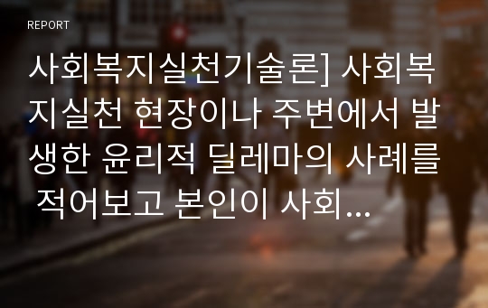 사회복지실천기술론] 사회복지실천 현장이나 주변에서 발생한 윤리적 딜레마의 사례를 적어보고 본인이 사회복지사라면 어떻게 해결할 것인지 윤리적 딜레마 우선순위 결정의 준거 틀을 적용하여 적어보시오