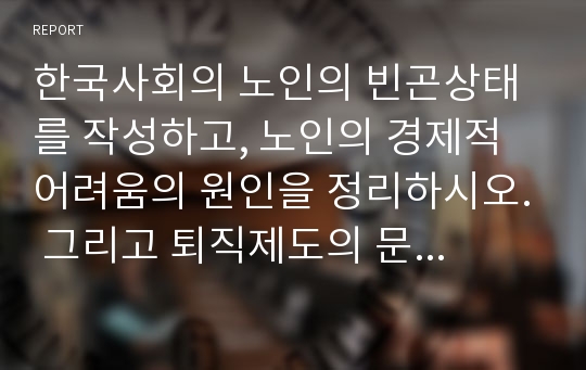 한국사회의 노인의 빈곤상태를 작성하고, 노인의 경제적 어려움의 원인을 정리하시오. 그리고 퇴직제도의 문제점을 기술하고, 퇴직제도의 개선방안을 사회복지 차원에서 분석하시오.