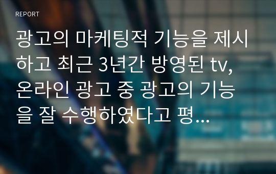 광고의 마케팅적 기능을 제시하고 최근 3년간 방영된 tv, 온라인 광고 중 광고의 기능을 잘 수행하였다고 평가되는 광고를 각각 1개씩 예시를 들고, 그 이유에 대해 자신의 의견을 제시하세요.