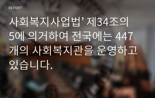 사회복지사업법’ 제34조의 5에 의거하여 전국에는 447개의 사회복지관을 운영하고 있습니다.