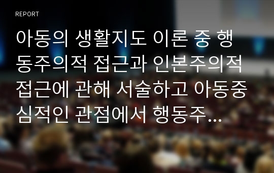 아동의 생활지도 이론 중 행동주의적 접근과 인본주의적 접근에 관해 서술하고 아동중심적인 관점에서 행동주의적 생활지도 방법에 관해 자신의 견해를 논하시오.