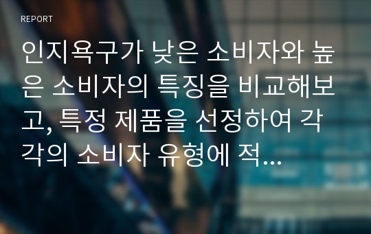 인지욕구가 낮은 소비자와 높은 소비자의 특징을 비교해보고, 특정 제품을 선정하여 각각의 소비자 유형에 적합한 광고 메시지를 만들어보시오