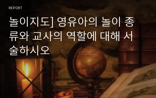 놀이지도] 영유아의 놀이 종류와 교사의 역할에 대해 서술하시오