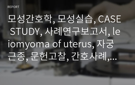 모성간호학, 모성실습, CASE STUDY, 사례연구보고서, leiomyoma of uterus, 자궁근종, 문헌고찰, 간호사례, 간호진단, 간호과정