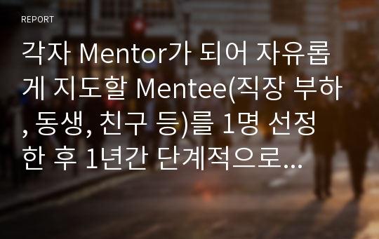 각자 Mentor가 되어 자유롭게 지도할 Mentee(직장 부하, 동생, 친구 등)를 1명 선정한 후 1년간 단계적으로 지도할 Mentoring 계획(안) 작성해 보세요.