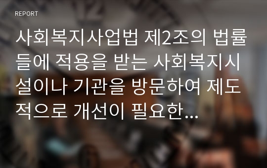 사회복지사업법 제2조의 법률들에 적용을 받는 사회복지시설이나 기관을 방문하여 제도적으로 개선이 필요한 사안 이 무엇이며 어떠한 대책들이 있는지 현장실무자와 인터뷰한 내용을 정리하여 제출하시오