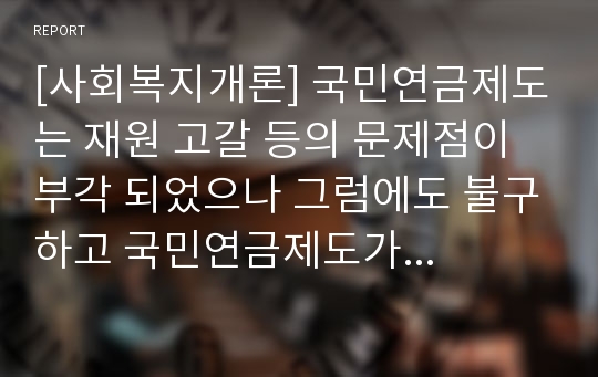 [사회복지개론] 국민연금제도는 재원 고갈 등의 문제점이 부각 되었으나 그럼에도 불구하고 국민연금제도가 필요한 이유에 대해 자신의 생각을 논하시오