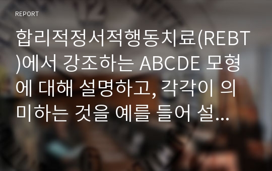 합리적정서적행동치료(REBT)에서 강조하는 ABCDE 모형에 대해 설명하고, 각각이 의미하는 것을 예를 들어 설명하시오.