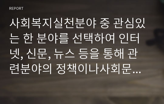 사회복지실천분야 중 관심있는 한 분야를 선택하여 인터넷, 신문, 뉴스 등을 통해 관련분야의 정책이나사회문제의자료를수집하여본인의언어로서술하고현재현상에대한문제점또는사회문제의원인을분석하고정책보완또는문제해결방안을논의하시오