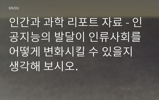 인간과 과학 리포트 자료 - 인공지능의 발달이 인류사회를 어떻게 변화시킬 수 있을지 생각해 보시오.